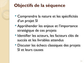Objectifs de la séquence
 Comprendre la nature et les spécificités
d’un projet SI
 Appréhender les enjeux et l’importance
stratégique de ces projets
 Identifier les acteurs, les facteurs clés de
succès et les livrables attendus
 Discuter les échecs classiques des projets
SI et leurs causes
131
 