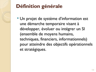 Définition générale
 Un projet de système d’information est
une démarche temporaire visant à
développer, évoluer ou intégrer un SI
(ensemble de moyens humains,
techniques, financiers, informationnels)
pour atteindre des objectifs opérationnels
et stratégiques.
132
 
