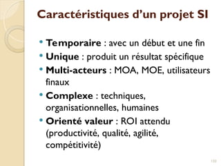 Caractéristiques d’un projet SI
 Temporaire : avec un début et une fin
 Unique : produit un résultat spécifique
 Multi-acteurs : MOA, MOE, utilisateurs
finaux
 Complexe : techniques,
organisationnelles, humaines
 Orienté valeur : ROI attendu
(productivité, qualité, agilité,
compétitivité)
133
 
