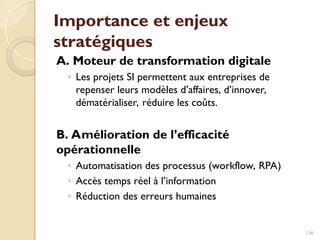 Importance et enjeux
stratégiques
A. Moteur de transformation digitale
◦ Les projets SI permettent aux entreprises de
repenser leurs modèles d’affaires, d’innover,
dématérialiser, réduire les coûts.
B. Amélioration de l’efficacité
opérationnelle
◦ Automatisation des processus (workflow, RPA)
◦ Accès temps réel à l’information
◦ Réduction des erreurs humaines
136
 