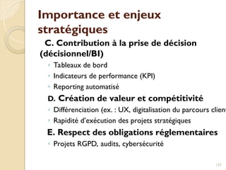 Importance et enjeux
stratégiques
C. Contribution à la prise de décision
(décisionnel/BI)
◦ Tableaux de bord
◦ Indicateurs de performance (KPI)
◦ Reporting automatisé
D. Création de valeur et compétitivité
◦ Différenciation (ex. : UX, digitalisation du parcours client
◦ Rapidité d’exécution des projets stratégiques
E. Respect des obligations réglementaires
◦ Projets RGPD, audits, cybersécurité
137
 