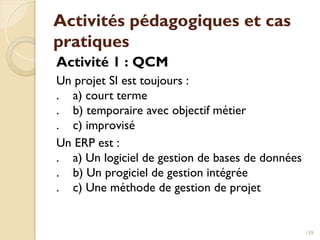 Activités pédagogiques et cas
pratiques
Activité 1 : QCM
Un projet SI est toujours :
. a) court terme
. b) temporaire avec objectif métier
. c) improvisé
Un ERP est :
. a) Un logiciel de gestion de bases de données
. b) Un progiciel de gestion intégrée
. c) Une méthode de gestion de projet
139
 