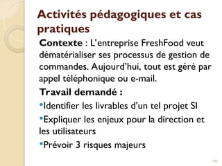 Activités pédagogiques et cas
pratiques
Contexte : L’entreprise FreshFood veut
dématérialiser ses processus de gestion de
commandes. Aujourd’hui, tout est géré par
appel téléphonique ou e-mail.
Travail demandé :
Identifier les livrables d’un tel projet SI
Expliquer les enjeux pour la direction et
les utilisateurs
Prévoir 3 risques majeurs
140
 