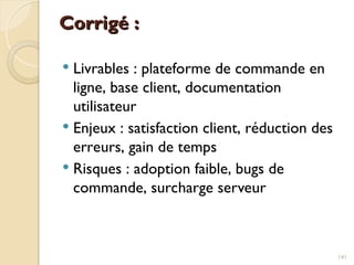 Corrigé :
Corrigé :
 Livrables : plateforme de commande en
ligne, base client, documentation
utilisateur
 Enjeux : satisfaction client, réduction des
erreurs, gain de temps
 Risques : adoption faible, bugs de
commande, surcharge serveur
141
 