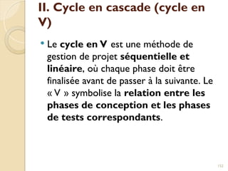 II. Cycle en cascade (cycle en
V)
 Le cycle en V est une méthode de
gestion de projet séquentielle et
linéaire, où chaque phase doit être
finalisée avant de passer à la suivante. Le
« V » symbolise la relation entre les
phases de conception et les phases
de tests correspondants.
152
 