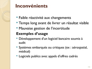 Inconvénients
 Faible réactivité aux changements
 Temps long avant de livrer un résultat visible
 Mauvaise gestion de l’incertitude
Exemples d’usage
 Développement d’un logiciel bancaire soumis à
audit
 Systèmes embarqués ou critiques (ex : aérospatial,
médical)
 Logiciels publics avec appels d’offres cadrés
155
 
