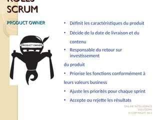 ROLES
ROLES
SCRUM
SCRUM
PRODUCT OWNER
PRODUCT OWNER • Définit les caractéristiques du produit
• Décide de la date de livraison et du
contenu
• Responsable du retour sur
investissement
du produit
• Priorise les fonctions conformément à
leurs valeurs business
• Ajuste les priorités pour chaque sprint
• Accepte ou rejette les résultats
ONLINE INTELLIGENCE
SOLUTIONS
© COPYRIGHT 2012
 