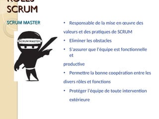 ROLES
ROLES
SCRUM
SCRUM
SCRUM MASTER
SCRUM MASTER • Responsable de la mise en œuvre des
valeurs et des pratiques de SCRUM
• Eliminer les obstacles
• S’assurer que l’équipe est fonctionnelle
et
productive
• Permettre la bonne coopération entre les
divers rôles et fonctions
• Protéger l’équipe de toute intervention
extérieure
 