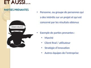 ET AUSSI…
ET AUSSI…
PARTIES PRENANTES
PARTIES PRENANTES
• Personne, ou groupe de personnes qui
a des intérêts sur un projet et qui est
concerné par les résultats obtenus
• Exemple de parties prenantes :
• Marché
• Client final / utilisateur
• Stratégie d’innovation
• Autres équipes de l’entreprise
 