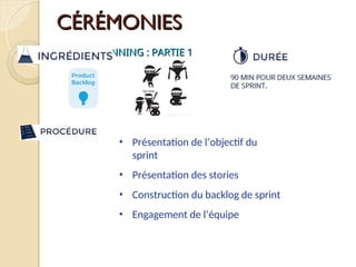 CÉRÉMONIES
CÉRÉMONIES
SPRINT PLANNING : PARTIE 1
SPRINT PLANNING : PARTIE 1
• Présentation de l’objectif du
sprint
• Présentation des stories
• Construction du backlog de sprint
• Engagement de l’équipe
 