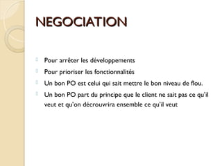 NEGOCIATION
NEGOCIATION
 Pour arrêter les développements
 Pour prioriser les fonctionnalités
 Un bon PO est celui qui sait mettre le bon niveau de flou.
 Un bon PO part du principe que le client ne sait pas ce qu’il
veut et qu’on décrouvrira ensemble ce qu’il veut
 