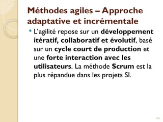 Méthodes agiles – Approche
adaptative et incrémentale
 L’agilité repose sur un développement
itératif, collaboratif et évolutif, basé
sur un cycle court de production et
une forte interaction avec les
utilisateurs. La méthode Scrum est la
plus répandue dans les projets SI.
194
 