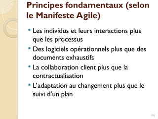 Principes fondamentaux (selon
le Manifeste Agile)
 Les individus et leurs interactions plus
que les processus
 Des logiciels opérationnels plus que des
documents exhaustifs
 La collaboration client plus que la
contractualisation
 L’adaptation au changement plus que le
suivi d’un plan
195
 