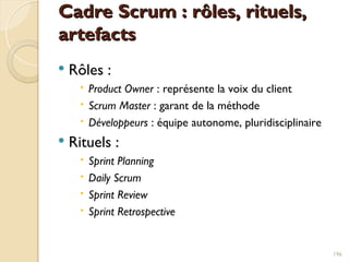 Cadre Scrum : rôles, rituels,
Cadre Scrum : rôles, rituels,
artefacts
artefacts
 Rôles :
 Product Owner : représente la voix du client
 Scrum Master : garant de la méthode
 Développeurs : équipe autonome, pluridisciplinaire
 Rituels :
 Sprint Planning
 Daily Scrum
 Sprint Review
 Sprint Retrospective
196
 