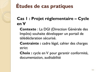 Études de cas pratiques
Cas 1 : Projet réglementaire – Cycle
en V
Contexte : La DGI (Direction Générale des
Impôts) souhaite développer un portail de
télédéclaration sécurisé.
Contrainte : cadre légal, cahier des charges
strict
Choix : cycle en V pour garantir conformité,
documentation, auditabilité
202
 