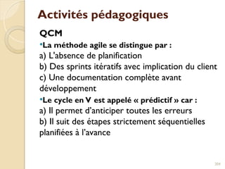 Activités pédagogiques
QCM
La méthode agile se distingue par :
a) L'absence de planification
b) Des sprints itératifs avec implication du client
c) Une documentation complète avant
développement
Le cycle en V est appelé « prédictif » car :
a) Il permet d’anticiper toutes les erreurs
b) Il suit des étapes strictement séquentielles
planifiées à l’avance
204
 