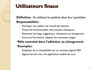 Utilisateurs finaux
Utilisateurs finaux
Définition : Ils utilisent le système dans leur quotidien.
Responsabilités :
◦ Participer aux ateliers de recueil des besoins
◦ Tester les fonctionnalités clés (recette utilisateur)
◦ Remonter les bugs, suggestions, résistances au changement
◦ Suivre les formations, adopter les nouveaux usages
Rôle essentiel dans l’adhésion au changement
Exemples :
◦ Employés de la comptabilité sur un nouveau logiciel ERP
◦ Agents terrain avec une application mobile de suivi
209
 