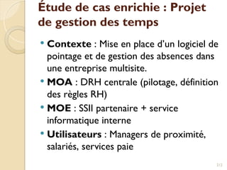 Étude de cas enrichie : Projet
de gestion des temps
 Contexte : Mise en place d’un logiciel de
pointage et de gestion des absences dans
une entreprise multisite.
 MOA : DRH centrale (pilotage, définition
des règles RH)
 MOE : SSII partenaire + service
informatique interne
 Utilisateurs : Managers de proximité,
salariés, services paie
212
 