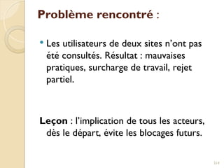 Problème rencontré :
 Les utilisateurs de deux sites n’ont pas
été consultés. Résultat : mauvaises
pratiques, surcharge de travail, rejet
partiel.
Leçon : l’implication de tous les acteurs,
dès le départ, évite les blocages futurs.
214
 