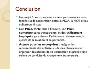 Conclusion
 Un projet SI réussi repose sur une gouvernance claire,
fondée sur la coopération entre la MOA, la MOE et les
utilisateurs finaux.
 Une MOA forte mais à l’écoute, une MOE
compétente et transparente, et des utilisateurs
impliqués garantissent l’adhésion au changement, la
qualité de la solution et sa pérennité.
 Astuce pour les entreprises : intégrer les
représentants des utilisateurs dès les phases amont,
organiser des ateliers de co-conception et prévoir une
cellule de conduite du changement transversale.
217
 