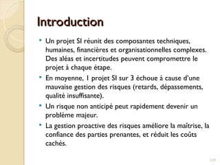 Introduction
Introduction
 Un projet SI réunit des composantes techniques,
humaines, financières et organisationnelles complexes.
Des aléas et incertitudes peuvent compromettre le
projet à chaque étape.
 En moyenne, 1 projet SI sur 3 échoue à cause d’une
mauvaise gestion des risques (retards, dépassements,
qualité insuffisante).
 Un risque non anticipé peut rapidement devenir un
problème majeur.
 La gestion proactive des risques améliore la maîtrise, la
confiance des parties prenantes, et réduit les coûts
cachés.
219
 