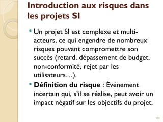 Introduction aux risques dans
les projets SI
 Un projet SI est complexe et multi-
acteurs, ce qui engendre de nombreux
risques pouvant compromettre son
succès (retard, dépassement de budget,
non-conformité, rejet par les
utilisateurs…).
 Définition du risque : Événement
incertain qui, s’il se réalise, peut avoir un
impact négatif sur les objectifs du projet.
220
 