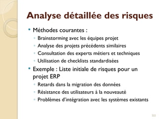 Analyse détaillée des risques
 Méthodes courantes :
◦ Brainstorming avec les équipes projet
◦ Analyse des projets précédents similaires
◦ Consultation des experts métiers et techniques
◦ Utilisation de checklists standardisées
 Exemple : Liste initiale de risques pour un
projet ERP
◦ Retards dans la migration des données
◦ Résistance des utilisateurs à la nouveauté
◦ Problèmes d’intégration avec les systèmes existants
222
 