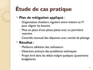 Étude de cas pratique
 Plan de mitigation appliqué :
◦ Organisation d’ateliers réguliers entre métiers et IT
pour aligner les besoins
◦ Mise en place d’une phase pilote avec un périmètre
restreint
◦ Contrôle mensuel des dépenses avec comité de pilotage
 Résultat :
◦ Meilleure adhésion des utilisateurs
◦ Détection précoce des problèmes techniques
◦ Projet livré dans les délais malgré quelques ajustements
budgétaires
229
 