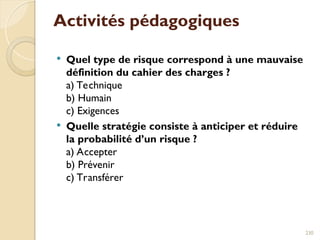 Activités pédagogiques
 Quel type de risque correspond à une mauvaise
définition du cahier des charges ?
a) Technique
b) Humain
c) Exigences
 Quelle stratégie consiste à anticiper et réduire
la probabilité d’un risque ?
a) Accepter
b) Prévenir
c) Transférer
230
 
