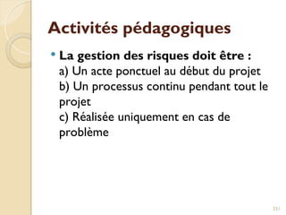 Activités pédagogiques
 La gestion des risques doit être :
a) Un acte ponctuel au début du projet
b) Un processus continu pendant tout le
projet
c) Réalisée uniquement en cas de
problème
231
 