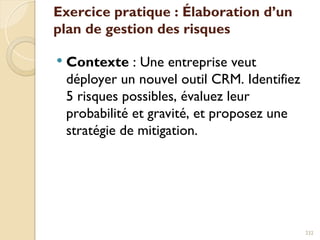 Exercice pratique : Élaboration d’un
plan de gestion des risques
 Contexte : Une entreprise veut
déployer un nouvel outil CRM. Identifiez
5 risques possibles, évaluez leur
probabilité et gravité, et proposez une
stratégie de mitigation.
232
 