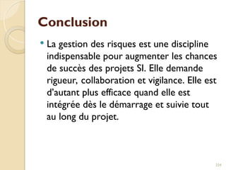 Conclusion
 La gestion des risques est une discipline
indispensable pour augmenter les chances
de succès des projets SI. Elle demande
rigueur, collaboration et vigilance. Elle est
d’autant plus efficace quand elle est
intégrée dès le démarrage et suivie tout
au long du projet.
234
 