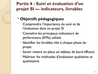 Partie 6 : Suivi et évaluation d’un
projet SI — indicateurs, livrables
 Objectifs pédagogiques
◦ Comprendre l’importance du suivi et de
l’évaluation dans un projet SI
◦ Connaître les principaux indicateurs de
performance (KPIs) utilisés
◦ Identifier les livrables clés à chaque phase du
projet
◦ Savoir mettre en place un tableau de bord efficace
◦ Maîtriser les méthodes d’évaluation qualitative et
quantitative
235
 