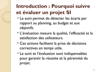 Introduction : Pourquoi suivre
et évaluer un projet SI
 Le suivi permet de détecter les écarts par
rapport au planning, au budget et aux
objectifs.
 L’évaluation mesure la qualité, l’efficacité et la
satisfaction des utilisateurs.
 Ces actions facilitent la prise de décisions
correctives en temps utile.
 Le suivi et l’évaluation sont indispensables
pour garantir la réussite et la pérennité du
projet.
236
 