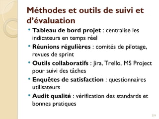 Méthodes et outils de suivi et
d’évaluation
 Tableau de bord projet : centralise les
indicateurs en temps réel
 Réunions régulières : comités de pilotage,
revues de sprint
 Outils collaboratifs : Jira, Trello, MS Project
pour suivi des tâches
 Enquêtes de satisfaction : questionnaires
utilisateurs
 Audit qualité : vérification des standards et
bonnes pratiques
239
 