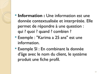  Information : Une information est une
donnée contextualisée et interprétée. Elle
permet de répondre à une question :
qui ? quoi ? quand ? combien ?
 Exemple : "Karima a 25 ans" est une
information.
 Exemple SI : En combinant la donnée
d’âge avec le nom du client, le système
produit une fiche profil.
24
 