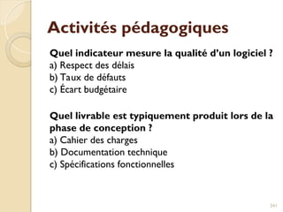 Activités pédagogiques
Quel indicateur mesure la qualité d’un logiciel ?
a) Respect des délais
b) Taux de défauts
c) Écart budgétaire
Quel livrable est typiquement produit lors de la
phase de conception ?
a) Cahier des charges
b) Documentation technique
c) Spécifications fonctionnelles
241
 