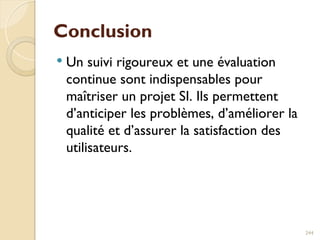 Conclusion
 Un suivi rigoureux et une évaluation
continue sont indispensables pour
maîtriser un projet SI. Ils permettent
d’anticiper les problèmes, d’améliorer la
qualité et d’assurer la satisfaction des
utilisateurs.
244
 