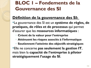 BLOC 1 – Fondements de la
Gouvernance des SI
Définition de la gouvernance des SI:
La gouvernance des SI est un système de règles, de
pratiques, de rôles et de processus qui permet
d’assurer que les ressources informatiques :
◦ Créent de la valeur pour l’entreprise
◦ Atténuent les risques associés à l’informatique
◦ Soutiennent l’atteinte des objectifs stratégiques
Elle ne concerne pas seulement la gestion IT,
mais bien la capacité de l’entreprise à piloter
stratégiquement l’usage du SI.
246
 