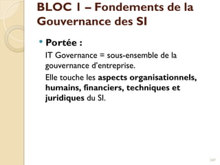  Portée :
IT Governance = sous-ensemble de la
gouvernance d’entreprise.
Elle touche les aspects organisationnels,
humains, financiers, techniques et
juridiques du SI.
247
BLOC 1 – Fondements de la
Gouvernance des SI
 