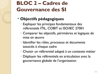BLOC 2 – Cadres de
Gouvernance des SI
 Objectifs pédagogiques
◦ Expliquer les principes fondamentaux des
référentiels ITIL, COBIT et ISO/IEC 27001
◦ Comparer les objectifs, périmètres et logiques de
mise en œuvre
◦ Identifier les rôles, processus et documents
associés à chaque cadre
◦ Choisir un référentiel adapté à un contexte métier
◦ Déployer les référentiels en articulation avec la
gouvernance globale de l’organisation
250
 