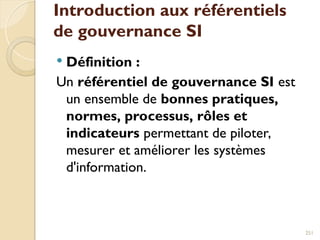 Introduction aux référentiels
de gouvernance SI
 Définition :
Un référentiel de gouvernance SI est
un ensemble de bonnes pratiques,
normes, processus, rôles et
indicateurs permettant de piloter,
mesurer et améliorer les systèmes
d'information.
251
 