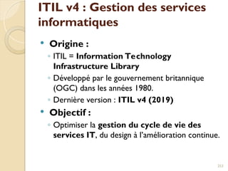 ITIL v4 : Gestion des services
informatiques
 Origine :
◦ ITIL = Information Technology
Infrastructure Library
◦ Développé par le gouvernement britannique
(OGC) dans les années 1980.
◦ Dernière version : ITIL v4 (2019)
 Objectif :
◦ Optimiser la gestion du cycle de vie des
services IT, du design à l’amélioration continue.
253
 