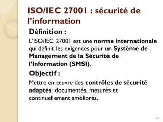 ISO/IEC 27001 : sécurité de
l’information
Définition :
L’ISO/IEC 27001 est une norme internationale
qui définit les exigences pour un Système de
Management de la Sécurité de
l’Information (SMSI).
Objectif :
Mettre en œuvre des contrôles de sécurité
adaptés, documentés, mesurés et
continuellement améliorés.
264
 
