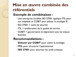 Mise en œuvre combinée des
référentiels
Exemple de combinaison :
◦ Une entreprise certifiée ISO 27001 applique ITIL pour
son helpdesk et COBIT pour piloter la stratégie SI.
◦ ISO 27001 = socle de sécurité
◦ ITIL = amélioration de la qualité de service
◦ COBIT = gouvernance et alignement avec les enjeux
business
Recommandations :
◦ Débuter par COBIT pour cadrer la stratégie
◦ ITIL pour structurer l’opérationnel
◦ ISO 27001 pour sécuriser les actifs critiques
268
 