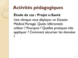 Activités pédagogiques
Étude de cas : Projet e-Santé
Une clinique veut déployer un Dossier
Médical Partagé. Quels référentiels
utiliser ? Pourquoi ? Quelles pratiques clés
appliquer ? Comment sécuriser les données
?
269
 
