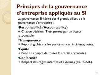 Principes de la gouvernance
d’entreprise appliqués au SI
La gouvernance SI hérite des 4 grands piliers de la
gouvernance d’entreprise :
Responsabilité (Accountability)
Chaque décision IT est portée par un acteur
→
responsable.
Transparence
Reporting clair sur les performances, incidents, coûts.
→
Équité
Prise en compte de toutes les parties prenantes.
→
Conformité
Respect des règles internes et externes (ex. : CNIL).
→
271
 