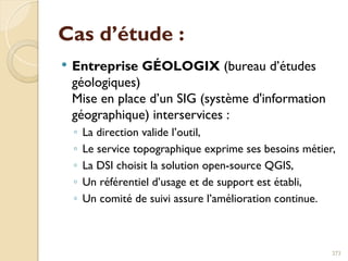 Cas d’étude :
 Entreprise GÉOLOGIX (bureau d’études
géologiques)
Mise en place d’un SIG (système d'information
géographique) interservices :
◦ La direction valide l’outil,
◦ Le service topographique exprime ses besoins métier,
◦ La DSI choisit la solution open-source QGIS,
◦ Un référentiel d’usage et de support est établi,
◦ Un comité de suivi assure l’amélioration continue.
273
 