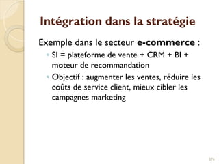 Intégration dans la stratégie
Exemple dans le secteur e-commerce :
◦ SI = plateforme de vente + CRM + BI +
moteur de recommandation
◦ Objectif : augmenter les ventes, réduire les
coûts de service client, mieux cibler les
campagnes marketing
276
 