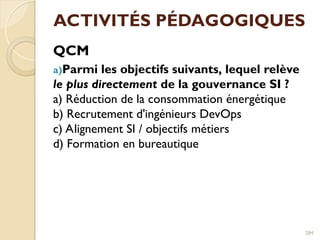 ACTIVITÉS PÉDAGOGIQUES
QCM
a)Parmi les objectifs suivants, lequel relève
le plus directement de la gouvernance SI ?
a) Réduction de la consommation énergétique
b) Recrutement d'ingénieurs DevOps
c) Alignement SI / objectifs métiers
d) Formation en bureautique
284
 